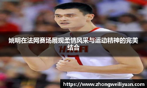 姚明在法网赛场展现柔情风采与运动精神的完美结合